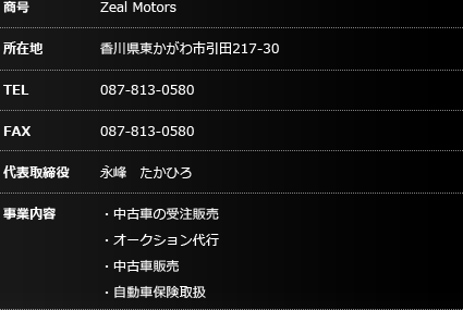 商号：Zeal Motors 所在地：香川県東かがわ市引田217-30 TEL：087-813-0580 FAX：087-834-0095 事業内容：・中古車の受注販売・オークション代行・中古車販売・自動車保険取扱