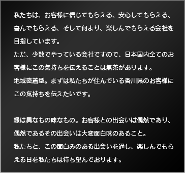 私たちは、お客様に信じてもらえる、安心してもらえる、喜んでもらえる、そして何より、楽しんでもらえる会社を目指しています。ただ、少数でやっている会社ですので、日本国内全てのお客様にこの気持ちを伝えることは無茶があります。地域密着型。まずは私たちが住んでいる香川県のお客様にこの気持ちを伝えたいです。縁は異なもの味なもの。お客様との出会いは偶然であり、偶然であるその出会いは大変面白味のあること。私たちと、この面白みのある出会いを通し、楽しんでもらえる日を私たちは待ち望んでおります。 